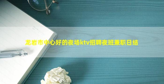 龙岩市中心好的夜场ktv招聘夜班兼职日结